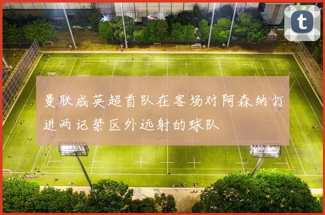 曼联成英超首队在客场对阿森纳打进两记禁区外远射的球队