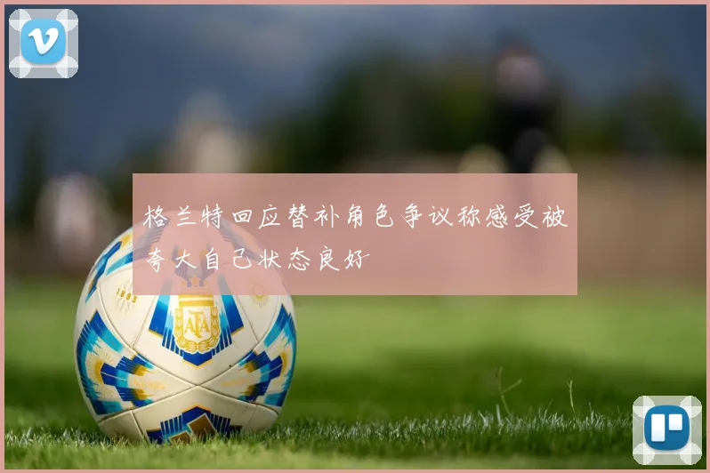 格兰特回应替补角色争议称感受被夸大自己状态良好