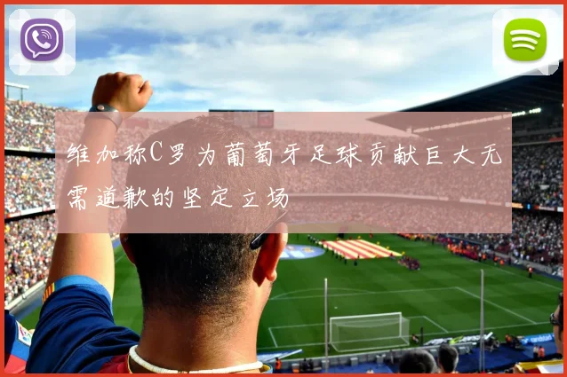 维加称C罗为葡萄牙足球贡献巨大无需道歉的坚定立场