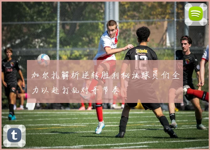 加尔扎解析逆转胜利秘诀球员们全力以赴打乱对手节奏