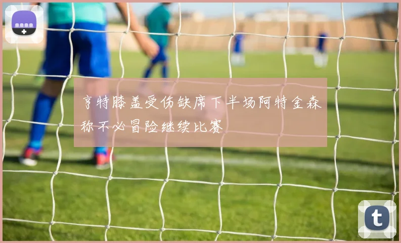亨特膝盖受伤缺席下半场阿特金森称不必冒险继续比赛