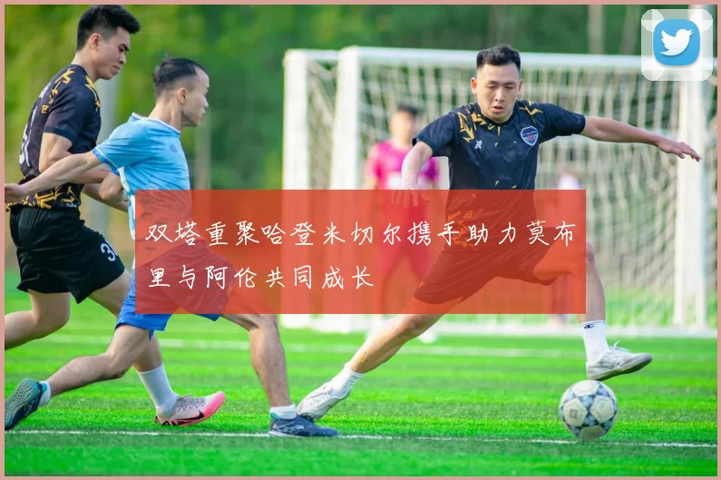 双塔重聚哈登米切尔携手助力莫布里与阿伦共同成长