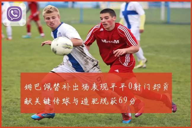 姆巴佩替补出场表现平平0射门却贡献关键传球与造犯规获69分