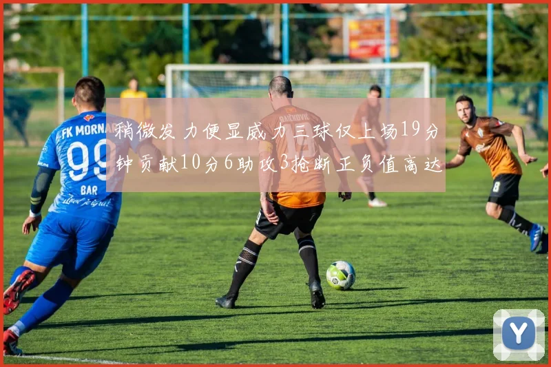 稍微发力便显威力三球仅上场19分钟贡献10分6助攻3抢断正负值高达22