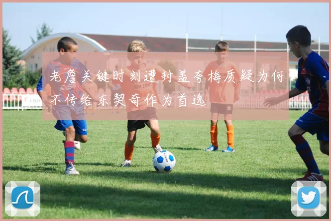 老詹关键时刻遭封盖夸梅质疑为何不传给东契奇作为首选