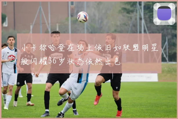 小卡称哈登在场上依旧如联盟明星般闪耀36岁状态依然出色