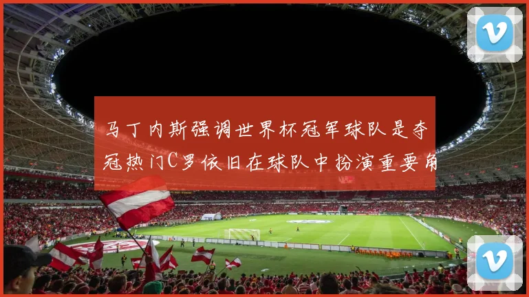 马丁内斯强调世界杯冠军球队是夺冠热门C罗依旧在球队中扮演重要角色