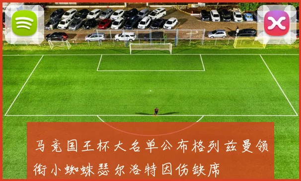 马竞国王杯大名单公布格列兹曼领衔小蜘蛛瑟尔洛特因伤缺席