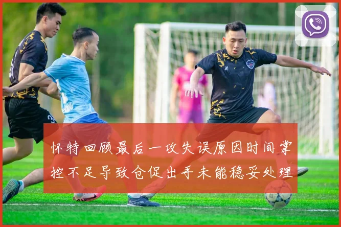 怀特回顾最后一攻失误原因时间掌控不足导致仓促出手未能稳妥处理