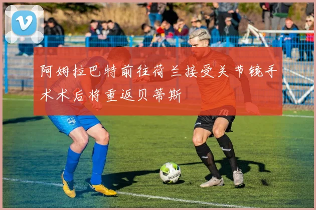 阿姆拉巴特前往荷兰接受关节镜手术术后将重返贝蒂斯
