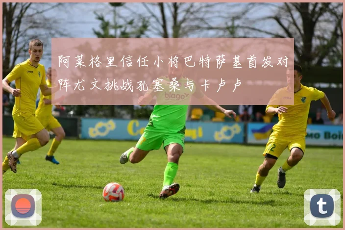 阿莱格里信任小将巴特萨基首发对阵尤文挑战孔塞桑与卡卢卢