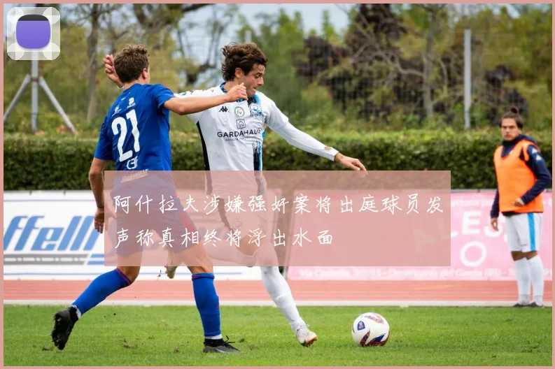 阿什拉夫涉嫌强奸案将出庭球员发声称真相终将浮出水面