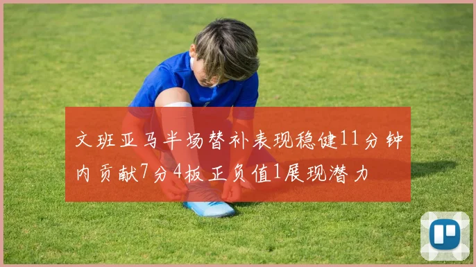 文班亚马半场替补表现稳健11分钟内贡献7分4板正负值1展现潜力